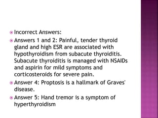 Incorrect Answers:
 Answers 1 and 2: Painful, tender thyroid
gland and high ESR are associated with
hypothyroidism from subacute thyroiditis.
Subacute thyroiditis is managed with NSAIDs
and aspirin for mild symptoms and
corticosteroids for severe pain.
 Answer 4: Proptosis is a hallmark of Graves'
disease.
 Answer 5: Hand tremor is a symptom of
hyperthyroidism
 