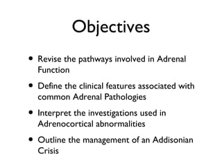 Objectives
• Revise the pathways involved in Adrenal
Function
• Define the clinical features associated with
common Adrenal Pathologies
• Interpret the investigations used in
Adrenocortical abnormalities
• Outline the management of an Addisonian
Crisis
 