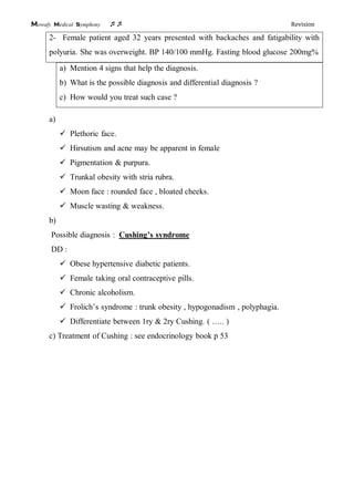 Mowafy medical symphony  Revision
2- Female patient aged 32 years presented with backaches and fatigability with
polyuria. She was overweight. BP 140/100 mmHg. Fasting blood glucose 200mg%
a) Mention 4 signs that help the diagnosis.
b) What is the possible diagnosis and differential diagnosis ?
c) How would you treat such case ?
a)
 Plethoric face.
 Hirsutism and acne may be apparent in female
 Pigmentation & purpura.
 Trunkal obesity with stria rubra.
 Moon face : rounded face , bloated cheeks.
 Muscle wasting & weakness.
b)
Possible diagnosis : Cushing’s syndrome
DD :
 Obese hypertensive diabetic patients.
 Female taking oral contraceptive pills.
 Chronic alcoholism.
 Frolich’s syndrome : trunk obesity , hypogonadism , polyphagia.
 Differentiate between 1ry & 2ry Cushing. ( ….. )
c) Treatment of Cushing : see endocrinology book p 53
 