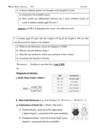 Mowafy medical symphony  Revision
4- A known diabetic patient was brought to the hospital in coma.
a) Enumerate the probable causes.
b) How would you differentiate between the 2 most common causes of
coma in diabetic patient aged 20 years ?
Answer : b) DKA & hypoglycemic coma : see endocrine book
5- A woman aged 55 years old, her weight is 95 kg & her height is 160 cm. She
was discovered by chance to be diabetic.
a) What are the laboratory criteria for diagnosis of DM?
b) Discuss oral anti-diabetic drugs ?
c) Describe one method by which you can know if she is obese.
d) Enumerate the hazards of obesity.
The answer : Needless to say that she is type 2 DM
c)
Diagnosis of obesity :
1- Body Mass Index ( BMI ) :
2- Skin fold thickness e.g. over triceps ( N : 20 mm in ♂ , 30 mm in ♀ ).
3- Estimation of body fat : ( Waist / hip ratio )
a. Central obesity : more fat in the upper body
( Apple shaped ) , associated with more morbidity .
b. Peripheral obesity : more fat in lower body ( pear
shaped ) , associated with less morbidity .
BMI Classification
18.5 – 25 normal weight
25 – 30 overweight
30 – 35 class I obesity
35 – 40 class II obesity
Over 40 class III obesity
 
