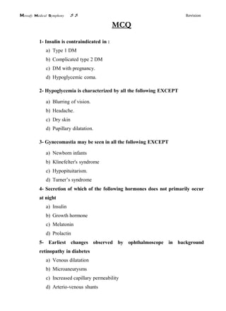Mowafy medical symphony  Revision
MCQ
1- Insulin is contraindicated in :
a) Type 1 DM
b) Complicated type 2 DM
c) DM with pregnancy.
d) Hypoglycemic coma.
2- Hypoglycemia is characterized by all the following EXCEPT
a) Blurring of vision.
b) Headache.
c) Dry skin
d) Pupillary dilatation.
3- Gynecomastia may be seen in all the following EXCEPT
a) Newborn infants
b) Klinefelter's syndrome
c) Hypopituitarism.
d) Turner’s syndrome
4- Secretion of which of the following hormones does not primarily occur
at night
a) Insulin
b) Growth hormone
c) Melatonin
d) Prolactin
5- Earliest changes observed by ophthalmoscope in background
retinopathy in diabetes
a) Venous dilatation
b) Microaneurysms
c) Increased capillary permeability
d) Arterio-venous shunts
 
