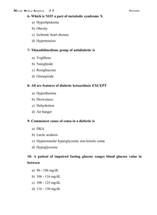 Mowafy medical symphony  Revision
6- Which is NOT a part of metabolic syndrome X
a) Hyperlipidemia
b) Obesity
c) Ischemic heart disease
d) Hypertension
7- Thiazolidinedione group of antidiabetic is
a) Voglibose
b) Nateglinide
c) Rosiglitazone
d) Glimepiride
8- All are features of diabetic ketoacidosis EXCEPT
a) Hyperthermia
b) Drowsiness
c) Dehydration
d) Air hunger
9- Commonest cause of coma in a diabetic is
a) DKA
b) Lactic acidosis
c) Hyperosmolar hyperglycemic non ketotic coma
d) Hypoglycemia
10- A patient of impaired fasting glucose ranges blood glucose value in
between
a) 96 - 106 mg/dL
b) 106 - 116 mg/dL
c) 100 - 125 mg/dL
d) 116 - 130 mg/dL
 