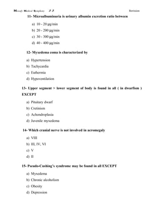 Mowafy medical symphony  Revision
11- Microalbuminuria is urinary albumin excretion ratio between
a) 10 - 20 μg/min
b) 20 - 200 μg/min
c) 30 - 300 μg/min
d) 40 - 400 μg/min
12- Myxedema coma is characterized by
a) Hypertension
b) Tachycardia
c) Euthermia
d) Hypoventilation
13- Upper segment > lower segment of body is found in all ( in dwarfism )
EXCEPT
a) Pituitary dwarf
b) Cretinism
c) Achondroplasia
d) Juvenile myxedema
14- Which cranial nerve is not involved in acromegaly
a) VIII
b) III, IV, VI
c) V
d) II
15- Pseudo-Cushing’s syndrome may be found in all EXCEPT
a) Myxedema
b) Chronic alcoholism
c) Obesity
d) Depression
 