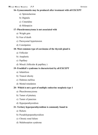 Mowafy medical symphony  Revision
16- Gynaecomastia may be produced after treatment with all EXCEPT
a) Spironolactone
b) Digitalis
c) Cimetidine
d) Rifampicin
17- Pheochromocytoma is not associated with
a) Weight gain
b) Fear of death
c) Paroxysmal hypertension
d) Constipation
18- Most common type of carcinoma of the thyroid gland is
a) Follicular
b) Anaplastic
c) Papillary
d) Mixed ( follicular & papillary )
19- Froehlich’s syndrome is characterized by all EXCEPT
a) Infantilism
b) Truncal obesity
c) Diabetes mellitus
d) Mental retardation
20 - Which is not a part of multiple endocrine neoplasia type 1
a) Pheochromocytoma
b) Tumor of pituitary
c) Tumor of pancreas
d) Hyperparathyroidism
21- Tertiary hyperparathyroidism is commonly found in
a) Rickets
b) Pseudohypoparathyroidism
c) Chronic renal failure
d) Malabsorption syndrome
 