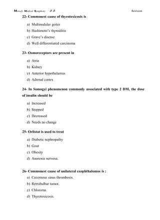 Mowafy medical symphony  Revision
22- Commonest cause of thyrotoxicosis is
a) Multinodular goiter
b) Hashimoto’s thyroiditis
c) Grave’s disease
d) Well differentiated carcinoma
23- Osmoreceptors are present in
a) Atria
b) Kidney
c) Anterior hypothalamus
d) Adrenal cortex
24- In Somogyi phenomenon commonly associated with type 2 DM, the dose
of insulin should be
a) Increased
b) Stopped
c) Decreased
d) Needs no change
25- Orlistat is used to treat
a) Diabetic nephropathy
b) Gout
c) Obesity
d) Anorexia nervosa.
26- Commonest cause of unilateral exophthalomos is :
a) Cavernous sinus thrombosis.
b) Retrobulbar tumor.
c) Chloroma.
d) Thyrotoxicosis.
 