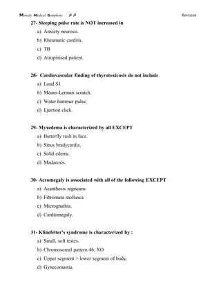 Mowafy medical symphony  Revision
27- Sleeping pulse rate is NOT increased in
a) Anxiety neurosis.
b) Rheumatic carditis.
c) TB
d) Atropinised patient.
28- Cardiovascular finding of thyrotoxicosis do not include
a) Loud S1
b) Means-Lerman scratch.
c) Water hammer pulse.
d) Ejection click.
29- Myxedema is characterized by all EXCEPT
a) Butterfly rash in face.
b) Sinus bradycardia.
c) Solid edema.
d) Madarosis.
30- Acromegaly is associated with all of the following EXCEPT
a) Acanthosis nigricans
b) Fibromata mollusca
c) Micrognathia.
d) Cardiomegaly.
31- Klinefelter's syndrome is characterized by :
a) Small, soft testes.
b) Chromosomal pattern 46, XO
c) Upper segment > lower segment of body.
d) Gynecomastia.
 