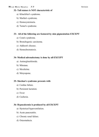 Mowafy medical symphony  Revision
32- Tall stature is NOT characteristic of
a) Klinefelter's syndrome.
b) Marfan's syndrome.
c) Homocysteinuria.
d) Turner's syndrome.
33- All of the following are featured by skin pigmentation EXCEPT
a) Conn's syndrome.
b) Bronchogenic carcinoma.
c) Addison's disease.
d) Hemochromatosis.
34- Medical adrenalectomy is done by all EXCEPT
a) Aminoglutethimide.
b) Mitotane.
c) Mexiletine.
d) Metyrapone.
35- Sheehan's syndrome presents with
a) Cardiac failure.
b) Persistent lactation.
c) Fever
d) Cachexia.
36- Hypocalcemia is produced by all EXCEPT
a) Hysterical hypoventilation.
b) Acute pancreatitis.
c) Chronic renal failure.
d) Osteomalacia.
 