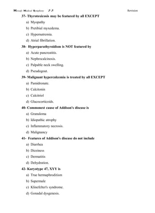 Mowafy medical symphony  Revision
37- Thyrotoxicosis may be featured by all EXCEPT
a) Myopathy
b) Pretibial myxedema.
c) Hypernatremia.
d) Atrial fibrillation.
38- Hyperparathyroidism is NOT featured by
a) Acute pancreatitis.
b) Nephrocalcinosis.
c) Palpable neck swelling.
d) Pseudogout.
39- Malignant hypercalcemia is treated by all EXCEPT
a) Pamidronate.
b) Calcitonin
c) Calcitriol
d) Glucocorticoids.
40- Commonest cause of Addison's disease is
a) Granuloma
b) Idiopathic atrophy
c) Inflammatory necrosis.
d) Malignancy
41- Features of Addison's disease do not include
a) Diarrhea
b) Dizziness
c) Dermatitis
d) Dehydration.
42- Karyotype 47, XYY is
a) True hermaphroditism
b) Supermale
c) Klinefelter's syndrome.
d) Gonadal dysgenesis.
 