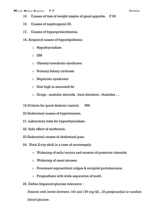 Mowafy medical symphony  Revision
15. Causes of loss of weight inspite of good appetite. P 95
16. Causes of nephrogenic DI.
17. Causes of hyperprolactinemia.
18. Acquired causes of hyperlipidemia
o Hypothyroidism
o DM
o Obesity/metabolic syndrome
o Primary biliary cirrhosis
o Nephrotic syndrome
o Diet high in saturated fat
o Drugs : anabolic steroids , beta blockers , thiazides …
19.Criteria for good diabetic control. P86
20.Endocrinal causes of hypertension.
21. Laboratory tests for hyperthyroidism.
22. Side effect of metformin.
23.Endocrinal causes of abdominal pain.
24. Plain X-ray skull in a case of acromegaly.
o Widening of sella turcica and erosion of posterior clenoids.
o Widening of nasal sinuses.
o Prominent supraorbital ridges & occipital protuberance.
o Prognathism with wide separation of teeth.
25. Define Impaired glucose tolerance :
Patients with levels between 140 and 199 mg/dL , 2h postprandial or random
blood glucose.
 