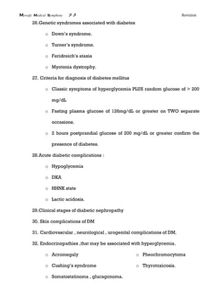 Mowafy medical symphony  Revision
26.Genetic syndromes associated with diabetes
o Down’s syndrome.
o Turner’s syndrome.
o Feridreich’s ataxia
o Myotonia dystrophy.
27. Criteria for diagnosis of diabetes mellitus
o Classic symptoms of hyperglycemia PLUS random glucose of > 200
mg/dL
o Fasting plasma glucose of 126mg/dL or greater on TWO separate
occasions.
o 2 hours postprandial glucose of 200 mg/dL or greater confirm the
presence of diabetes.
28.Acute diabetic complications :
o Hypoglycemia
o DKA
o HHNK state
o Lactic acidosis.
29.Clinical stages of diabetic nephropathy
30. Skin complications of DM
31. Cardiovascular , neurological , urogenital complications of DM.
32. Endocrinopathies ,that may be associated with hyperglycemia.
o Acromegaly
o Cushing’s syndrome
o Pheochromocytoma
o Thyrotoxicosis.
o Somatostatinoma , glucagonoma.
 