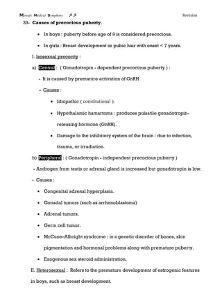 Mowafy medical symphony  Revision
33- Causes of precocious puberty.
 In boys : puberty before age of 9 is considered precocious.
 In girls : Breast development or pubic hair with onset < 7 years.
I. Isosexual precocity :
a) Central : ( Gonadotropin - dependent precocious puberty ) :
- It is caused by premature activation of GnRH
- Causes :
 Idiopathic ( constitutional ).
 Hypothalamic hamartoma : produces pulsatile gonadotropin-
releasing hormone (GnRH).
 Damage to the inhibitory system of the brain : due to infection,
trauma, or irradiation.
b) Peripheral : ( Gonadotropin - independent precocious puberty )
- Androgen from testis or adrenal gland is increased but gonadotropin is low.
- Causes :
 Congenital adrenal hyperplasia.
 Gonadal tumors (such as arrhenoblastoma)
 Adrenal tumors.
 Germ cell tumor.
 McCune–Albright syndrome : is a genetic disorder of bones, skin
pigmentation and hormonal problems along with premature puberty.
 Exogenous sex steroid administration.
II. Heterosexual : Refers to the premature development of estrogenic features
in boys, such as breast development.
 