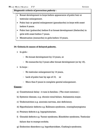 Mowafy medical symphony  Revision
Diagnostic criteria of precocious puberty :
 Breast development in boys before appearance of pubic hair or
testicular enlargement.
 Pubic hair or genital enlargement (gonadarche) in boys with onset
before 9 years.
 Pubic hair (pubarche) before 8 or breast development (thelarche) in
girls with onset before 7 years.
 Menstruation (menarche) in girls before 10 years.
34- Criteria & causes of delayed puberty.
 In girls :
- No breast development by 13 years, or
- No menarche by 3 years after breast development (or by 16).
 In boys :
- No testicular enlargement by 14 years,
- Lack of pubic hair by age of 15, or
- More than 5 years to complete genital enlargement.
Causes :
a) Constitutional delay : it runs in families. ( The most common )
b) Systemic disease, e.g. chronic renal failure, thalassemia major.
c) Undernutrition e.g. anorexia nervosa, zinc deficiency.
d) Hypothalamic defects e.g. Kallmann syndrome, craniopharyngioma
e) Pituitary defects e.g. hypopituitarism.
f) Gonadal defects e.g. Turner syndrome, Klinefelter syndrome, Testicular
failure due to mumps orchitis.
g) Endocrine disorders e.g. hypothyroidism, Cushing's syndrome.
 