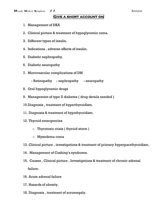 Mowafy medical symphony  Revision
Give a short account on
1. Management of DKA
2. Clinical picture & treatment of hypoglycemic coma.
3. Different types of insulin.
4. Indications , adverse effects of insulin.
5. Diabetic nephropathy.
6. Diabetic neuropathy
7. Microvascular complications of DM
- Retinopathy - nephropathy - neuropathy
8. Oral hypoglycemic drugs
9. Management of type II diabetes ( drug details needed )
10.Diagnosis , treatment of hyperthyroidism.
11. Diagnosis & treatment of hypothyroidism.
12. Thyroid emergencies
o Thyrotoxic crisis ( thyroid storm )
o Myxedema coma
13. Clinical picture , investigations & treatment of primary hyperparathyroidism.
14. Management of Cushing’s syndrome.
15. Causes , Clinical picture , Investigations & treatment of chronic adrenal
failure.
16. Acute adrenal failure
17. Hazards of obesity.
18. Diagnosis , treatment of acromegaly.
 