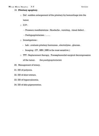 Mowafy medical symphony  Revision
19. Pituitary apoplexy.
o Def : sudden enlargement of the pituitary by hemorrhage into the
tumor
o C/P :
 Pressure manifestations : Headache , vomiting , visual defect .
 Panhypopituitarism : ……
o Investigations :
 Lab : evaluate pituitary hormones , electrolytes , glucose.
 Imaging : CT , MRI ( MRI is the most sensitive )
o TTT : Replacement therapy , Transsphenoidal surgical decompression
of the tumor. See panhypopituitarism
20. Management of tetany.
21. DD of polyuria.
22. DD of short stature.
23. DD of hypercalcemia.
24. DD of skin pigmentation.
 