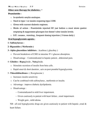 Mowafy medical symphony  Revision
Other new therapy for diabetes : *
Pramlintide :
o Is synthetic amylin analogue.
o Used in type 1 or insulin requiring type 2 DM.
o Given with current diabetic regimen.
o Mode of action : Pramlintide injected SC just before a meal slows gastric
emptying & suppresses glucagon but doesn’t alter insulin levels.
o S/E : nausea , vomiting , frequent dosing injection ( 3 times daily )
Oral hypoglycemic agents :
1- Sulfonylureas :
2- Biguanides ( Metformin )
3- Alpha glucosidase inhibitors : Acarbose ( glucobay )
o Prevent breakdown of CHO in intestine   glucose absorption.
o Disadvantage : Contraindicated in hepatic patient , abdominal pain.
4- Glinides : Repaglinide , Nateglinide.
o Stimulate secretion of insulin from beta cells.
o Rapid onset & short duration , acts on post prandial hyperglycemia.
5- Thiazolidinediones : ( Rosigitazone )
o Increases insulin sensitivity
o Can be combined with sulfonylurea , metformin or insulin.
o Advantage : improve diabetic dyslipidemia.
o Disadvantage :
 Contraindicated in mild liver impairment.
 Given cautiously to patient with heart failure , renal impairment.
 Weight gain , mild edema.
NB : all oral hypoglycemic drugs are given cautiously to patient with hepatic ,renal &
heart failure.
 