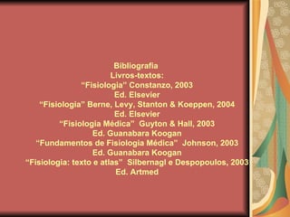 Bibliografia  Livros-textos: “ Fisiologia” Constanzo, 2003 Ed. Elsevier “ Fisiologia” Berne, Levy, Stanton & Koeppen, 2004 Ed. Elsevier “ Fisiologia Médica”  Guyton & Hall, 2003 Ed. Guanabara Koogan “ Fundamentos de Fisiologia Médica”  Johnson, 2003 Ed. Guanabara Koogan “ Fisiologia: texto e atlas”  Silbernagl e Despopoulos, 2003 Ed. Artmed 
