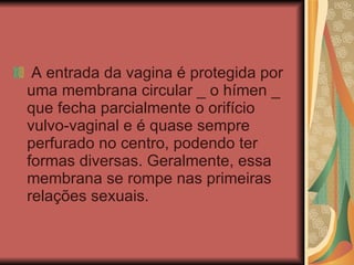   A entrada da vagina é protegida por uma membrana circular _ o hímen _ que fecha parcialmente o orifício vulvo-vaginal e é quase sempre perfurado no centro, podendo ter formas diversas. Geralmente, essa membrana se rompe nas primeiras relações sexuais.  