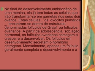 No final do desenvolvimento embrionário de uma menina, ela já tem todas as células que irão transformar-se em gametas nos seus dois ovários. Estas células _ os  ovócitos primários _  encontram-se dentro de estruturas denominadas folículos de Graaf  ou folículos ovarianos. A partir da adolescência, sob ação hormonal, os folículos ovarianos começam a crescer e a desenvolver. Os folículos em desenvolvimento secretam o hormônio estrógeno. Mensalmente, apenas um folículo geralmente completa o desenvolvimento e a 