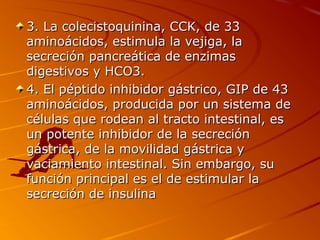 3. La colecistoquinina, CCK, de 33
aminoácidos, estimula la vejiga, la
secreción pancreática de enzimas
digestivos y HCO3.
4. El péptido inhibidor gástrico, GIP de 43
aminoácidos, producida por un sistema de
células que rodean al tracto intestinal, es
un potente inhibidor de la secreción
gástrica, de la movilidad gástrica y
vaciamiento intestinal. Sin embargo, su
función principal es el de estimular la
secreción de insulina
 