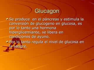 Glucagon
Se produce en el páncreas y estimula la
conversión de glucogeno en glucosa, es
por lo tanto una hormona
hiperglicemiante, se libera en
condiciones de ayuno.
Por lo tanto regula el nivel de glucosa en
la sangre.
 