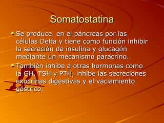 Somatostatina
Se produce en el páncreas por las
células Delta y tiene como función inhibir
la secreción de insulina y glucagón
mediante un mecanismo paracrino.
También inhibe a otras hormonas como
la GH, TSH y PTH, inhibe las secreciones
exocrinas digestivas y el vaciamiento
gástrico.
 