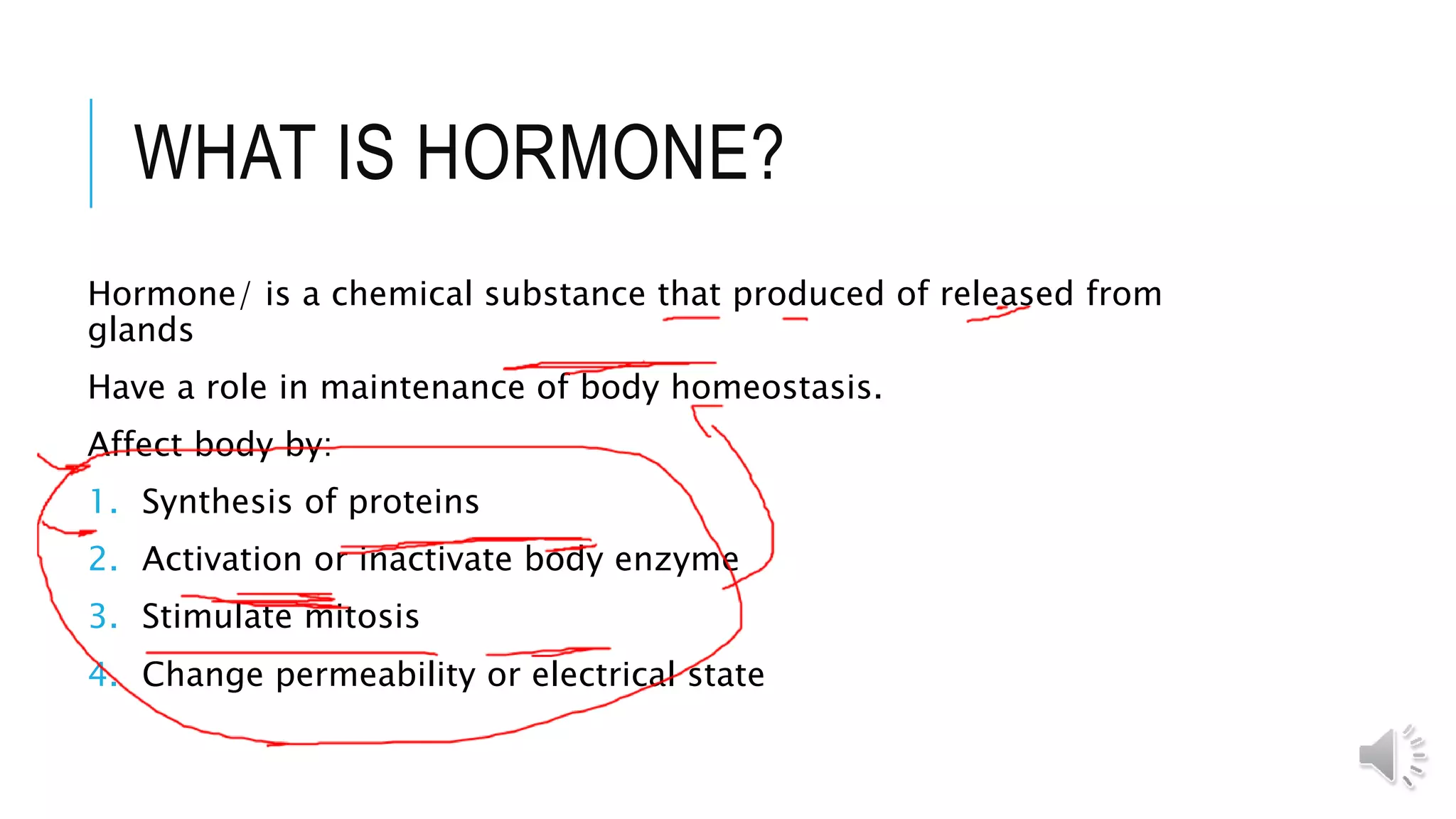 WHAT IS HORMONE?
Hormone/ is a chemical substance that produced of released from
glands
Have a role in maintenance of body homeostasis.
Affect body by:
1. Synthesis of proteins
2. Activation or inactivate body enzyme
3. Stimulate mitosis
4. Change permeability or electrical state
 