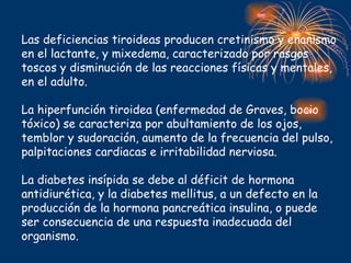 Las deficiencias tiroideas producen cretinismo y enanismo
en el lactante, y mixedema, caracterizado por rasgos
toscos y disminución de las reacciones físicas y mentales,
en el adulto.

La hiperfunción tiroidea (enfermedad de Graves, bocio
tóxico) se caracteriza por abultamiento de los ojos,
temblor y sudoración, aumento de la frecuencia del pulso,
palpitaciones cardiacas e irritabilidad nerviosa.

La diabetes insípida se debe al déficit de hormona
antidiurética, y la diabetes mellitus, a un defecto en la
producción de la hormona pancreática insulina, o puede
ser consecuencia de una respuesta inadecuada del
organismo.
 