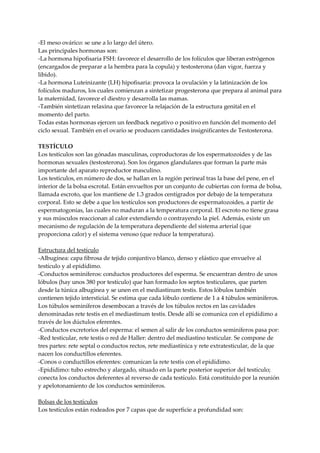 -El meso ovárico: se une a lo largo del útero.
Las principales hormonas son:
-La hormona hipofisaria FSH: favorece el desarrollo de los folículos que liberan estrógenos
(encargados de preparar a la hembra para la copula) y testosterona (dan vigor, fuerza y
libido).
-La hormona Luteinizante (LH) hipofisaria: provoca la ovulación y la latinización de los
folículos maduros, los cuales comienzan a sintetizar progesterona que prepara al animal para
la maternidad, favorece el diestro y desarrolla las mamas.
-También sintetizan relaxina que favorece la relajación de la estructura genital en el
momento del parto.
Todas estas hormonas ejercen un feedback negativo o positivo en función del momento del
ciclo sexual. También en el ovario se producen cantidades insignificantes de Testosterona.
TESTÍCULO
Los testículos son las gónadas masculinas, coproductoras de los espermatozoides y de las
hormonas sexuales (testosterona). Son los órganos glandulares que forman la parte más
importante del aparato reproductor masculino.
Los testículos, en número de dos, se hallan en la región perineal tras la base del pene, en el
interior de la bolsa escrotal. Están envueltos por un conjunto de cubiertas con forma de bolsa,
llamada escroto, que los mantiene de 1.3 grados centígrados por debajo de la temperatura
corporal. Esto se debe a que los testículos son productores de espermatozoides, a partir de
espermatogonias, las cuales no maduran a la temperatura corporal. El escroto no tiene grasa
y sus músculos reaccionan al calor extendiendo o contrayendo la piel. Además, existe un
mecanismo de regulación de la temperatura dependiente del sistema arterial (que
proporciona calor) y el sistema venoso (que reduce la temperatura).
Estructura del testículo
-Albugínea: capa fibrosa de tejido conjuntivo blanco, denso y elástico que envuelve al
testículo y al epidídimo.
-Conductos seminíferos: conductos productores del esperma. Se encuentran dentro de unos
lóbulos (hay unos 380 por testículo) que han formado los septos testiculares, que parten
desde la túnica albugínea y se unen en el mediastinum testis. Estos lóbulos también
contienen tejido intersticial. Se estima que cada lóbulo contiene de 1 a 4 túbulos seminíferos.
Los túbulos seminíferos desembocan a través de los túbulos rectos en las cavidades
denominadas rete testis en el mediastinum testis. Desde allí se comunica con el epidídimo a
través de los dúctulos eferentes.
-Conductos excretorios del esperma: el semen al salir de los conductos seminíferos pasa por:
-Red testicular, rete testis o red de Haller: dentro del mediastino testicular. Se compone de
tres partes: rete septal o conductos rectos, rete mediastínica y rete extratesticular, de la que
nacen los conductillos eferentes.
-Conos o conductillos eferentes: comunican la rete testis con el epidídimo.
-Epidídimo: tubo estrecho y alargado, situado en la parte posterior superior del testículo;
conecta los conductos deferentes al reverso de cada testículo. Está constituido por la reunión
y apelotonamiento de los conductos seminíferos.
Bolsas de los testículos
Los testículos están rodeados por 7 capas que de superficie a profundidad son:
 