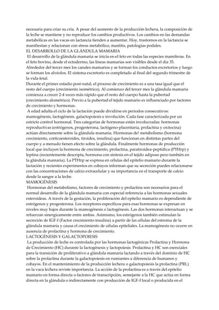 necesaria para criar su cría. A pesar del aumento de la producción lechera, la composición de
la leche se mantiene y no reproduce los cambios productivos. Los cambios en las demandas
metabólicas en las vacas en lactancia tienden a aumentar. Hoy, trastornos en la lactancia se
manifiestan y relacionan con stress metabólico, mastitis, patologías podales.
EL DESARROLLO DE LA GLÁNDULA MAMARIA
El desarrollo de la glándula mamaria se inicia en el feto en todas las especies mamíferas. En
el feto bovino, desde el ectodermo, las líneas mamarias son visibles desde el día 35.
Alrededor del tercer mes los canales mamarios y se forman los conductos excretorios y luego
se forman los alvéolos. El sistema excretorio es completado al final del segundo trimestre de
la vida fetal.
Durante el primer estadio post-natal, el proceso de crecimiento es a una tasa igual que el
resto del cuerpo (crecimiento isométrico). Al comienzo del tercer mes la glándula mamaria
comienza a crecer 2-4 veces más rápido que el resto del cuerpo hasta la pubertad
(crecimiento alométrico). Previo a la pubertad el tejido mamario es influenciado por factores
de crecimiento y hormonas.
A edad adulta el ciclo de la lactación puede dividirse en periodos consecutivos:
mamogénesis, lactogénesis. galactopoiesis e involución. Cada fase caracterizada por un
estricto control hormonal. Tres categorías de hormonas están involucradas: hormonas
reproductivas (estrógenos, progesterona, lactógeno-placentaria, prolactina y oxitocina)
actúan directamente sobre la glándula mamaria. Hormonas de! metabolismo (hormona
crecimiento, corticoesteroides, tiroides, insulina) que funcionan en distintas partes del
cuerpo y a menudo tienen efecto sobre la glándula. Finalmente hormonas de producción
local que incluyen la hormona de crecimiento, prolactina, paratiroidea-peptídica (PTHrp) y
leptina (recientemente descripta, hormona con síntesis en el tejido adiposo pero también en
la glándula mamaria). La PTHrp se expresa en células del epitelio mamario durante la
lactación y recientes experimentos en cobayos informan que su secreción puedes relacionarse
con las concentraciones de calcio extracelular y su importancia en el transporte de calcio
desde la sangre a la leche.
MAMOGÉNESIS
Hormonas del metabolismo, factores de crecimiento y prolactina son necesarios para el
normal desarrollo de la glándula mamaria con especial referencia a las hormonas sexuales
esteroideas. A través de la gestación, la proliferación del epitelio mamario es dependiente de
estrógenos y progesterona. Los receptores específicos para esas hormonas se expresan en
niveles muy bajos durante la mamogénesis o lactogénesis. Las dos hormonas interactuan y se
refuerzan sinergicamente entre ambas. Asimismo, los estrógenos también estimulan la
secreción de IGF-I (Factor crecimiento-insulina) a partir de las células del estroma de la
glándula mamaria y causa el crecimiento de células epiteliales. La mamogénesis no ocurre en
ausencia de prolactina y hormona de crecimiento.
LACTOGÉNESIS Y GALACTOPOIESIS
La producción de leche es controlada por las hormonas lactogénicas Prolactina y Hormona
de Crecimiento (HC) durante la lactogénesis y lactopoiesis. Prolactina y HC son esenciales
para la transición de proliferativo a glándula mamaria lactando a través del dominio de HC
sobre la prolactina durante la galactopoiesis en rumiantes a diferencia de humanos y
cobayos. En el mantenimiento de la producción lechera o galactopoiesis la prolactina (PRL)
en la vaca lechera reviste importancia. La acción de la prolactina es a través del epitelio
mamario en forma directa o factores de transcripción, semejante a la HC que actúa en forma
directa en la glándula o indirectamente con producción de IGF-I local o producida en el
 