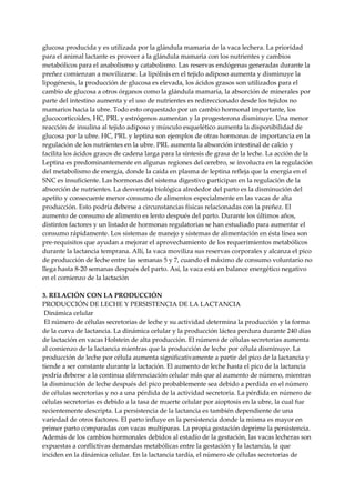 glucosa producida y es utilizada por la glándula mamaria de la vaca lechera. La prioridad
para el animal lactante es proveer a la glándula mamaria con los nutrientes y cambios
metabólicos para el anabolismo y catabolismo. Las reservas endógenas generadas durante la
preñez comienzan a movilizarse. La lipólisis en el tejido adiposo aumenta y disminuye la
lipogénesis, la producción de glucosa es elevada, los ácidos grasos son utilizados para el
cambio de glucosa a otros órganos como la glándula mamaria, la absorción de minerales por
parte del intestino aumenta y el uso de nutrientes es redireccionado desde los tejidos no
mamarios hacia la ubre. Todo esto orquestado por un cambio hormonal importante, los
glucocorticoides, HC, PRL y estrógenos aumentan y la progesterona disminuye. Una menor
reacción de insulina al tejido adiposo y músculo esquelético aumenta la disponibilidad de
glucosa por la ubre. HC, PRL y leptina son ejemplos de otras hormonas de importancia en la
regulación de los nutrientes en la ubre. PRL aumenta la absorción intestinal de calcio y
facilita los ácidos grasos de cadena larga para la síntesis de grasa de la leche. La acción de la
Leptina es predominantemente en algunas regiones del cerebro, se involucra en la regulación
del metabolismo de energía, donde la caída en plasma de leptina refleja que la energía en el
SNC es insuficiente. Las hormonas del sistema digestivo participan en la regulación de la
absorción de nutrientes. La desventaja biológica alrededor del parto es la disminución del
apetito y consecuente menor consumo de alimentos especialmente en las vacas de alta
producción. Esto podría deberse a circunstancias físicas relacionadas con la preñez. El
aumento de consumo de alimento es lento después del parto. Durante los últimos años,
distintos factores y un listado de hormonas regulatorias se han estudiado para aumentar el
consumo rápidamente. Los sistemas de manejo y sistemas de alimentación en ésta línea son
pre-requisitos que ayudan a mejorar el aprovechamiento de los requerimientos metabólicos
durante la lactancia temprana. Allí, la vaca moviliza sus reservas corporales y alcanza el pico
de producción de leche entre las semanas 5 y 7, cuando el máximo de consumo voluntario no
llega hasta 8-20 semanas después del parto. Así, la vaca está en balance energético negativo
en el comienzo de la lactación
3. RELACIÓN CON LA PRODUCCIÓN
PRODUCCIÓN DE LECHE Y PERSISTENCIA DE LA LACTANCIA
Dinámica celular
El número de células secretorias de leche y su actividad determina la producción y la forma
de la curva de lactancia. La dinámica celular y la producción láctea perdura durante 240 días
de lactación en vacas Holstein de alta producción. El número de células secretorias aumenta
al comienzo de la lactancia mientras que la producción de leche por célula disminuye. La
producción de leche por célula aumenta significativamente a partir del pico de la lactancia y
tiende a ser constante durante la lactación. El aumento de leche hasta el pico de la lactancia
podría deberse a la continua diferenciación celular más que al aumento de número, mientras
la disminución de leche después del pico probablemente sea debido a perdida en el número
de células secretorias y no a una pérdida de la actividad secretoria. La pérdida en número de
células secretorias es debido a la tasa de muerte celular por aioptosis en la ubre, la cual fue
recientemente descripta. La persistencia de la lactancia es también dependiente de una
variedad de otros factores. El parto influye en la persistencia donde la misma es mayor en
primer parto comparadas con vacas multíparas. La propia gestación deprime la persistencia.
Además de los cambios hormonales debidos al estadío de la gestación, las vacas lecheras son
expuestas a conflictivas demandas metabólicas entre la gestación y la lactancia, la que
inciden en la dinámica celular. En la lactancia tardía, el número de células secretorias de
 