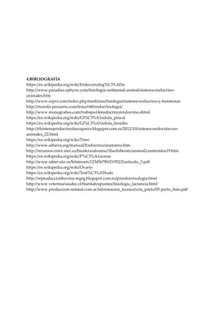 4.BIBLIOGRAFÍA
https://es.wikipedia.org/wiki/Endocrinolog%C3%ADa
http://www.paradais-sphynx.com/fisiologia-ambiental-animal/sistema-endocrino-
animales.htm
http://www.cepvi.com/index.php/medicina/fisiologia/sistema-endocrino-y-hormonas
http://mundo-pecuario.com/tema168/endocrinologia/
http://www.monografias.com/trabajos14/endocrino/endocrino.shtml
https://es.wikipedia.org/wiki/Gl%C3%A1ndula_pineal
https://es.wikipedia.org/wiki/Gl%C3%A1ndula_tiroides
http://elsistemaendocrinolauraparra.blogspot.com.es/2012/10/sistema-endocrino-en-
animales_22.html
https://es.wikipedia.org/wiki/Timo
http://www.aibarra.org/manual/Endocrino/anatomia.htm
http://recursos.cnice.mec.es/biosfera/alumno/1bachillerato/animal/contenidos19.htm
https://es.wikipedia.org/wiki/P%C3%A1ncreas
http://www.saber.ula.ve/bitstream/123456789/21952/2/articulo_5.pdf
https://es.wikipedia.org/wiki/Ovario
https://es.wikipedia.org/wiki/Test%C3%ADculo
http://reproduccionbovina-mgrg.blogspot.com.es/p/endocrinologia.html
http://www.veterinariaudec.cl/fisenlab/apuntes/fisiologia_lactancia.html
http://www.produccion-animal.com.ar/informacion_tecnica/cria_parto/05-parto_fisio.pdf
 