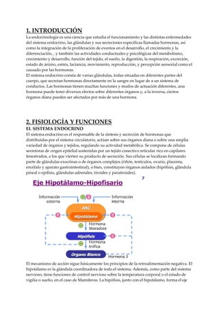 1. INTRODUCCIÓN
La endocrinología es una ciencia que estudia el funcionamiento y las distintas enfermedades
del sistema endocrino, las glándulas y sus secreciones específicas llamadas hormonas, así
como la integración de la proliferación de eventos en el desarrollo, el crecimiento y la
diferenciación, , y también las actividades conductuales y psicológicas del metabolismo,
crecimiento y desarrollo, función del tejido, el sueño, la digestión, la respiración, excreción,
estado de ánimo, estrés, lactancia, movimiento, reproducción, y percepción sensorial como el
causado por las hormonas.
El sistema endocrino consta de varias glándulas, todas situadas en diferentes partes del
cuerpo, que secretan hormonas directamente en la sangre en lugar de a un sistema de
conductos. Las hormonas tienen muchas funciones y modos de actuación diferentes, una
hormona puede tener diversos efectos sobre diferentes órganos y, a la inversa, ciertos
órganos diana pueden ser afectados por más de una hormona.
2. FISIOLOGÍA Y FUNCIONES
EL SISTEMA ENDOCRINO
El sistema endocrino es el responsable de la síntesis y secreción de hormonas que
distribuidas por el sistema circulatorio, actúan sobre sus órganos diana o sobre una amplia
variedad de órganos y tejidos, regulando su actividad metabólica. Se compone de células
secretoras de origen epitelial sostenidas por un tejido conectivo reticular rico en capilares
fenestrados, a los que vierten su producto de secreción. Sus células se localizan formando
parte de glándulas exocrinas o de órganos complejos (riñón, testículos, ovario, placenta,
encéfalo y aparato gastrointestinal), o bien, constituyen órganos aislados (hipófisis, glándula
pineal o epífisis, glándulas adrenales, tiroides y paratiroides).
El mecanismo de acción sigue básicamente los principios de la retroalimentación negativa. El
hipotálamo es la glándula coordinadora de todo el sistema. Además, como parte del sistema
nervioso, tiene funciones de control nervioso sobre la temperatura corporal o el estado de
vigilia o sueño, en el caso de Mamíferos. La hipófisis, junto con el hipotálamo, forma el eje
 