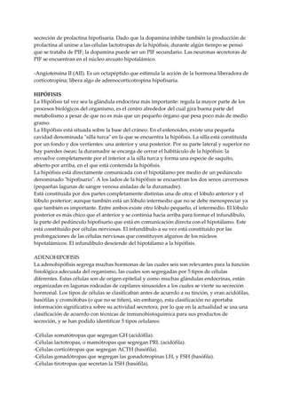 secreción de prolactina hipofisaria. Dado que la dopamina inhibe también la producción de
prolactina al unirse a las células lactotropas de la hipófisis, durante algún tiempo se pensó
que se trataba de PIF; la dopamina puede ser un PIF secundario. Las neuronas secretoras de
PIF se encuentran en el núcleo arcuato hipotalámico.
-Angiotensina II (AII). Es un octapéptido que estimula la acción de la hormona liberadora de
corticotropina; libera algo de adrenocorticotropina hipofisaria.
HIPÓFISIS
La Hipófisis tal vez sea la glándula endocrina más importante: regula la mayor parte de los
procesos biológicos del organismo, es el centro alrededor del cual gira buena parte del
metabolismo a pesar de que no es más que un pequeño órgano que pesa poco más de medio
gramo.
La Hipófisis está situada sobre la base del cráneo. En el esfenoides, existe una pequeña
cavidad denominada "silla turca" en la que se encuentra la hipófisis. La silla está constituida
por un fondo y dos vertientes: una anterior y una posterior. Por su parte lateral y superior no
hay paredes óseas; la duramadre se encarga de cerrar el habitáculo de la hipófisis: la
envuelve completamente por el interior a la silla turca y forma una especie de saquito,
abierto por arriba, en el que está contenida la hipófisis.
La hipófisis está directamente comunicada con el hipotálamo por medio de un pedúnculo
denominado "hipofisario". A los lados de la hipófisis se encuentran los dos senos cavernosos
(pequeñas lagunas de sangre venosa aisladas de la duramadre).
Está constituida por dos partes completamente distintas una de otra: el lóbulo anterior y el
lóbulo posterior; aunque también está un lóbulo intermedio que no se debe menospreciar ya
que también es importante. Entre ambos existe otro lóbulo pequeño, el intermedio. El lóbulo
posterior es más chico que el anterior y se continúa hacia arriba para formar el infundíbulo,
la parte del pedúnculo hipofisario que está en comunicación directa con el hipotálamo. Este
está constituido por células nerviosas. El infundíbulo a su vez está constituido por las
prolongaciones de las células nerviosas que constituyen algunos de los núcleos
hipotalámicos. El infundíbulo desciende del hipotálamo a la hipófisis.
ADENOHIPOFISIS
La adenohipófisis segrega muchas hormonas de las cuales seis son relevantes para la función
fisiológica adecuada del organismo, las cuales son segregadas por 5 tipos de células
diferentes. Estas células son de origen epitelial y como muchas glándulas endocrinas, están
organizadas en lagunas rodeadas de capilares sinusoides a los cuales se vierte su secreción
hormonal. Los tipos de células se clasificaban antes de acuerdo a su tinción, y eran acidófilas,
basófilas y cromófobas (o que no se tiñen), sin embargo, esta clasificación no aportaba
información significativa sobre su actividad secretora, por lo que en la actualidad se usa una
clasificación de acuerdo con técnicas de inmunohistoquímica para sus productos de
secreción, y se han podido identificar 5 tipos celulares:
-Células somatótropas que segregan GH (acidófila).
-Células lactotropas, o mamótropas que segregan PRL (acidófila).
-Células corticótropas que segregan ACTH (basófila).
-Células gonadótropas que segregan las gonadotropinas LH, y FSH (basófila).
-Células tirotropas que secretan la TSH (basófila).
 