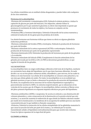 Las células cromófobas son en realidad células desgastadas y pueden haber sido cualquiera
de las cinco anteriores.
Hormonas de la adenohipófisis
-Hormona del crecimiento o somatotropina (GH). Estimula la síntesis proteica, e induce la
captación de glucosa por parte del músculo y los adipocitos, además induce la
gluconeogénesis por lo que aumenta la glucemia; su efecto más importante es quizás que
promueve el crecimiento de todos los tejidos y los huesos en conjunto con las
somatomedinas.
-Prolactina (PRL) u hormona luteotrópica. Estimula el desarrollo de los acinos mamarios y
estimula la traducción de los genes para las proteínas de la leche.
Las demás hormonas son hormonas tróficas que tienen su efecto en algunas glándulas
endocrinas periféricas:
-Hormona estimulante del tiroides (TSH) o tirotropina. Estimula la producción de hormonas
por parte del tiroides
-Hormona estimulante de la corteza suprarrenal (ACTH) o corticotropina. Estimula la
producción de hormonas por parte de las glándulas suprarrenales
-Hormona luteinizante (LH). Estimulan la producción de hormonas por parte de las gónadas
y la ovulación.
-Hormona estimulante del folículo (FSH). Complementa la función estimulante de las
gónadas provocada por la (LH).La LH y la FSH se denominan gonadotrofinas, ya que
regulan la función de las gónadas.
NEUROHIPÓFISIS
La neurohipófisis tiene un origen embriológico diferente al del resto de la hipófisis, mediante
un crecimiento hacia abajo del hipotálamo, por lo que tiene funciones diferentes. Se suele
dividir a su vez en tres partes: eminencia media, infundibulo y pars nervosa, de las cuales la
última es la más funcional. Las células de la neurohipófisis se conocen como pituicitos y no
son más que células gliales de sostén. Por tanto, la neurohipófisis no es en realidad una
glándula secretora ya que se limita a almacenar los productos de secreción del hipotálamo.
En efecto, los axoplasmas de las neuronas de los núcleos hipotalamicos supraóptico y
paraventricular secretan la ADH y la oxitocina respectivamente, que se almacenan en las
vesículas de los axones que de él llegan a la neurohipófisis; dichas vesículas se liberan cerca
del plexo primario hipofisiario en respuesta impulsos eléctricos por parte del hipotálamo.
-Hormona antidiurética (ADH) o vasopresina. Se secreta en estímulo a una disminución del
volumen plasmático y como consecuencia de la disminución en la presión arterial que esto
ocasiona, y su secreción aumenta la reabsorción de agua desde los túbulos colectores renales
por medio de la translocación a la membrana de la acuaporina II; también provoca una fuerte
vasoconstricción por lo que también es llamada vasopresina.
-Oxitocina. Estimula la contracción de las células mioepiteliales de las glándulas mamarias lo
que causa la eyección de leche por parte de la mama, y se estimula por la succión,
transmitiendo señales al hipotálamo (retroalimentación) para que secrete más oxitocina.
Causa los típicos espasmos de la etapa final del parto.
GLÁNDULA PINEAL
 