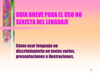 1 GUIA BREVE PARA EL USO NO SEXISTA DEL LENGUAJE Cómo usar lenguaje no discriminatorio en textos varios, presentaciones e ilustraciones.  