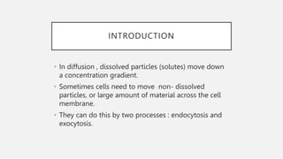 INTRODUCTION
• In diffusion , dissolved particles (solutes) move down
a concentration gradient.
• Sometimes cells need to move non- dissolved
particles, or large amount of material across the cell
membrane.
• They can do this by two processes : endocytosis and
exocytosis.
 