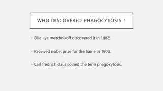 WHO DISCOVERED PHAGOCYTOSIS ?
• Ellie Ilya metchnikoff discovered it in 1882.
• Received nobel prize for the Same in 1906.
• Carl fredrich claus coined the term phagocytosis.
 