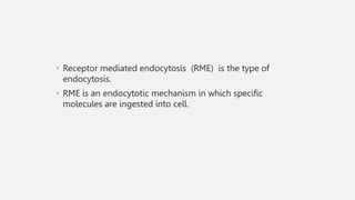 • Receptor mediated endocytosis (RME) is the type of
endocytosis.
• RME is an endocytotic mechanism in which specific
molecules are ingested into cell.
 