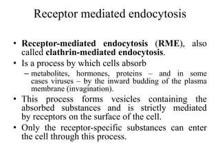 Receptor mediated endocytosis
• Receptor-mediated endocytosis (RME), also
called clathrin-mediated endocytosis.
• Is a process by which cells absorb
– metabolites, hormones, proteins – and in some
cases viruses – by the inward budding of the plasma
membrane (invagination).
• This process forms vesicles containing the
absorbed substances and is strictly mediated
by receptors on the surface of the cell.
• Only the receptor-specific substances can enter
the cell through this process.
 