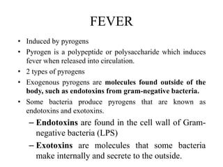 FEVER
• Induced by pyrogens
• Pyrogen is a polypeptide or polysaccharide which induces
fever when released into circulation.
• 2 types of pyrogens
• Exogenous pyrogens are molecules found outside of the
body, such as endotoxins from gram-negative bacteria.
• Some bacteria produce pyrogens that are known as
endotoxins and exotoxins.
– Endotoxins are found in the cell wall of Gram-
negative bacteria (LPS)
– Exotoxins are molecules that some bacteria
make internally and secrete to the outside.
 