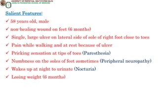 Salient Features:
 58 years old, male
 non-healing wound on feet (6 months)
 Single, large ulcer on lateral side of sole of right foot close to toes
 Pain while walking and at rest because of ulcer
 Pricking sensation at tips of toes (Paresthesia)
 Numbness on the soles of feet sometimes (Peripheral neuropathy)
 Wakes up at night to urinate (Nocturia)
 Losing weight (6 months)
 
