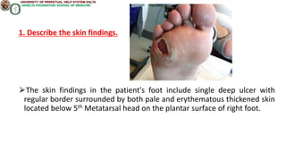 1. Describe the skin findings.
⮚The skin findings in the patient's foot include single deep ulcer with
regular border surrounded by both pale and erythematous thickened skin
located below 5th Metatarsal head on the plantar surface of right foot.
 