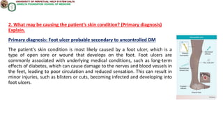 2. What may be causing the patient’s skin condition? (Primary diagnosis)
Explain.
Primary diagnosis: Foot ulcer probable secondary to uncontrolled DM
The patient's skin condition is most likely caused by a foot ulcer, which is a
type of open sore or wound that develops on the foot. Foot ulcers are
commonly associated with underlying medical conditions, such as long-term
effects of diabetes, which can cause damage to the nerves and blood vessels in
the feet, leading to poor circulation and reduced sensation. This can result in
minor injuries, such as blisters or cuts, becoming infected and developing into
foot ulcers.
 