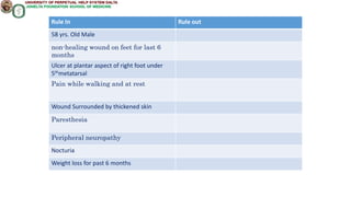 Rule In Rule out
58 yrs. Old Male
non-healing wound on feet for last 6
months
Ulcer at plantar aspect of right foot under
5thmetatarsal
Pain while walking and at rest
Wound Surrounded by thickened skin
Paresthesia
Peripheral neuropathy
Nocturia
Weight loss for past 6 months
 