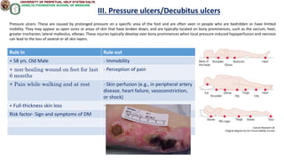 Rule In Rule out
+ 58 yrs. Old Male - Immobility
+ non-healing wound on feet for last
6 months
- Perception of pain
+ Pain while walking and at rest - Skin perfusion (e.g., in peripheral artery
disease, heart failure, vasoconstriction,
or shock)
+ Full-thickness skin loss -
Risk factor- Sign and symptoms of DM
III. Pressure ulcers/Decubitus ulcers
Pressure ulcers: These are caused by prolonged pressure on a specific area of the foot and are often seen in people who are bedridden or have limited
mobility. They may appear as open sores or areas of skin that have broken down, and are typically located on bony prominences, such as the sacrum, heel,
greater trochanter, lateral malleolus, elbows. These injuries typically develop over bony prominences when local pressure-induced hypoperfusion and necrosis
can lead to the loss of several or all skin layers.
 