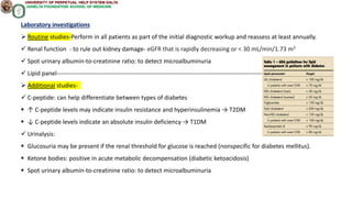 Laboratory investigations
 Routine studies-Perform in all patients as part of the initial diagnostic workup and reassess at least annually.
 Renal function - to rule out kidney damage- eGFR that is rapidly decreasing or < 30 mL/min/1.73 m2
 Spot urinary albumin-to-creatinine ratio: to detect microalbuminuria
 Lipid panel------------------------------------------------------------------------------------------------------
 Additional studies-
 C-peptide: can help differentiate between types of diabetes
 ↑ C-peptide levels may indicate insulin resistance and hyperinsulinemia → T2DM
 ↓ C-peptide levels indicate an absolute insulin deficiency → T1DM
 Urinalysis:
 Glucosuria may be present if the renal threshold for glucose is reached (nonspecific for diabetes mellitus).
 Ketone bodies: positive in acute metabolic decompensation (diabetic ketoacidosis)
 Spot urinary albumin-to-creatinine ratio: to detect microalbuminuria
 