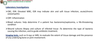 Laboratory investigations
CBC, ESR: Elevated WBC, ESR may indicate skin and soft tissue infection, acute/chronic
osteomyelitis
CRP: Inflammation
Blood cultures: help determine if a patient has bacteremia/septicemia, a life-threatening
condition
Wound cultures Biopsy and culture of infected tissue :To determine the type of bacteria
causing the infection, and to guide antibiotic treatment.
Imaging tests, such as X-rays or MRI, to evaluate the extent of tissue damage and the presence
of any underlying bone or joint involvement.
 