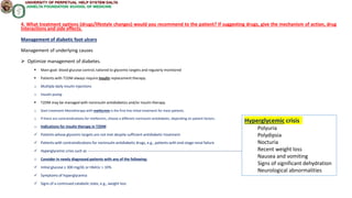 4. What treatment options (drugs/lifestyle changes) would you recommend to the patient? If suggesting drugs, give the mechanism of action, drug
interactions and side effects.
Management of diabetic foot ulcers
Management of underlying causes
 Optimize management of diabetes.
 Main goal: blood glucose control, tailored to glycemic targets and regularly monitored
 Patients with T1DM always require insulin replacement therapy.
o Multiple daily insulin injections
o Insulin pump
 T2DM may be managed with noninsulin antidiabetics and/or insulin therapy.
o Start treatment Monotherapy with metformin is the first-line initial treatment for most patients.
o If there are contraindications for metformin, choose a different noninsulin antidiabetic, depending on patient factors.
o Indications for insulin therapy in T2DM
 Patients whose glycemic targets are not met despite sufficient antidiabetic treatment
 Patients with contraindications for noninsulin antidiabetic drugs, e.g., patients with end-stage renal failure
 Hyperglycemic crisis such as ------------------------------------------------------------------------------------------------------------------------------------------------
o Consider in newly diagnosed patients with any of the following:
 Initial glucose ≥ 300 mg/dL or HbA1c > 10%
 Symptoms of hyperglycemia
 Signs of a continued catabolic state, e.g., weight loss
Hyperglycemic crisis
Polyuria
Polydipsia
Nocturia
Recent weight loss
Nausea and vomiting
Signs of significant dehydration
Neurological abnormalities
 