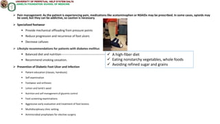  Pain management: As the patient is experiencing pain, medications like acetaminophen or NSAIDs may be prescribed. In some cases, opioids may
be used, but they can be addictive, so caution is necessary.
 Specialized footwear
 Provide mechanical offloading from pressure points
 Reduce progression and recurrence of foot ulcers
 Decrease calluses
 Lifestyle recommendations for patients with diabetes mellitus
 Balanced diet and nutrition------------------------------------------------
 Recommend smoking cessation.
 Prevention of Diabetic Foot Ulcer and Infection
 Patient education (classes, handouts)
 Self examination
 Footwear and orthoses
 Lotion and lamb's wool
 Nutrition and self-management of glycemic control
 Foot screening examinations
 Aggressive early evaluation and treatment of foot lesions
 Multidisciplinary clinic setting
 Antimicrobial prophylaxis for elective surgery
 A high-fiber diet
 Eating nonstarchy vegetables, whole foods
 Avoiding refined sugar and grains
 