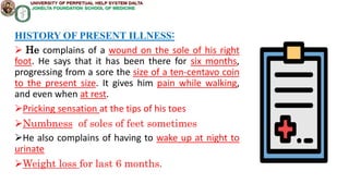HISTORY OF PRESENT ILLNESS:
 He complains of a wound on the sole of his right
foot. He says that it has been there for six months,
progressing from a sore the size of a ten-centavo coin
to the present size. It gives him pain while walking,
and even when at rest.
Pricking sensation at the tips of his toes
Numbness of soles of feet sometimes
He also complains of having to wake up at night to
urinate
Weight loss for last 6 months.
 